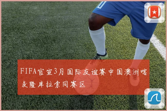 FIFA官宣3月国际友谊赛中国澳洲喀麦隆库拉索同赛区