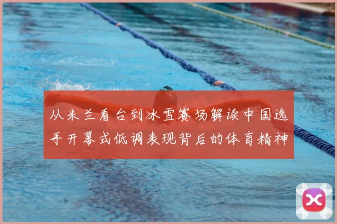 从米兰看台到冰雪赛场解读中国选手开幕式低调表现背后的体育精神