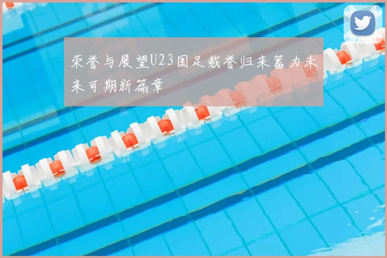 荣誉与展望U23国足载誉归来蓄力未来可期新篇章