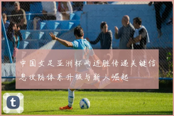 中国女足亚洲杯两连胜传递关键信息攻防体系升级与新人崛起