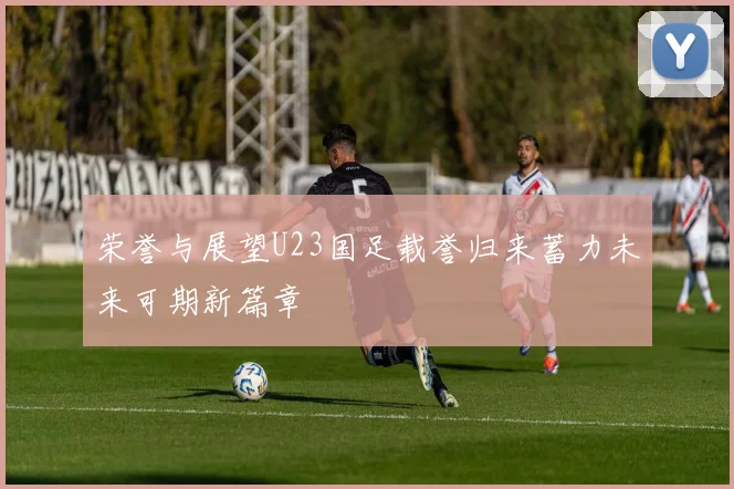 荣誉与展望U23国足载誉归来蓄力未来可期新篇章