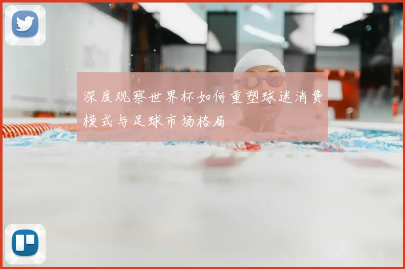 深度观察世界杯如何重塑球迷消费模式与足球市场格局