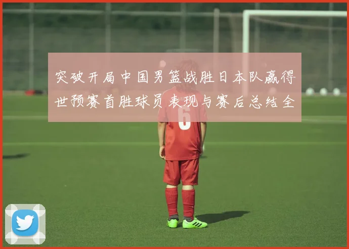 突破开局中国男篮战胜日本队赢得世预赛首胜球员表现与赛后总结全面解读