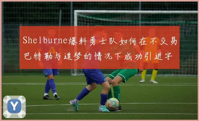 Shelburne爆料勇士队如何在不交易巴特勒与追梦的情况下成功引进字母哥