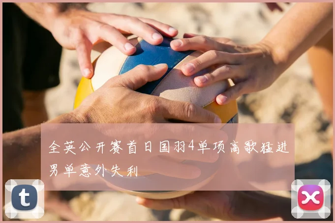全英公开赛首日国羽4单项高歌猛进男单意外失利